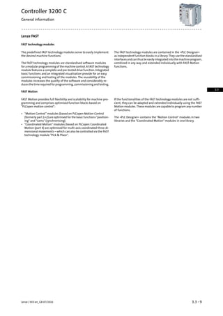 Lenze FAST
FAST technology modules
The FAST technology modules are contained in the »PLC Designer«
as independent function blocks in a library. They use the standardised
The predefined FAST technology modules serve to easily implement
the desired machine functions.
interfacesandcanthusbeeasilyintegratedintothemachineprogram,
combined in any way and extended individually with FAST Motion
functions.
The FAST technology modules are standardised software modules
foramodularprogrammingofthemachinecontrol.AFASTtechnology
module features a complete and pre-tested drive function. Integrated
basic functions and an integrated visualisation provide for an easy
commissioning and testing of the modules. The reusability of the
modules increases the quality of the software and considerably re-
ducesthetimerequiredforprogramming,commissioningandtesting.
FAST Motion
If the functionalities of the FAST technology modules are not suffi-
cient, they can be adapted and extended individually using the FAST
FAST Motion provides full flexibility and scalability for machine pro-
gramming and comprises optimised function blocks based on
PLCopen motion control: Motion modules. These modules are capable to program any number
of functions.
• Motion Control” modules (based on PLCopen Motion Control
(formerly part 1+2) are optimised for the basic functions position-
ing and cams (synchronising).
The »PLC Designer« contains the Motion Control modules in two
libraries and the Coordinated Motion modules in one library.
• Coordinated Motion modules (based on PLCopen Coordinated
Motion (part 4) are optimised for multi-axis coordinated three-di-
mensional movements – which can also be controlled via the FAST
technology module Pick  Place.
3.3 - 9Lenze | V03-en_GB-07/2016
Controller 3200 C
General information
3.3
 