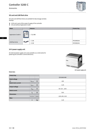 SD card and USB flash drive
SD cards and USB flash drives are available for data storage and data
backups.
ƒ A SD card is part of the scope of supply of the controller.
ƒ SD card without Application Credit.
Product keyFeaturesMode
Application Credit 0 • 512 MB
EPCZEMUS4
USB flash drive
• 1 GB
EPCZEMUS6• 4 GB
24 V power supply unit
An external power supply unit is also available as an alternative for
powering the controller's control electronics.
24 V power supply unit
Rated data
Product key
EZV2400-000
Rated voltage
230[V]UN, ACAC
Rated mains current
1.20[A]IN, AC
Output voltage
DC 22.5 ...28.5[V]Uout
Rated current
10.0[A]IN
Dimensions
130 x 85 x 125[mm]h x b x t
Mass
1.24[kg]m
Lenze | V03-en_GB-07/20163.3 - 18
Controller 3200 C
Accessories
3.3
 