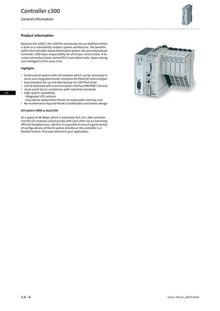 Product information
Based on the 3200 C, the c300 fits seamlessly into our platform which
is built on a consistently modern system architecture. The benefits:
withintheController-basedAutomationsystem,thepreciselytailored
Controller c300 takes responsibility for all of your control tasks. It fo-
cusses primarily on basic control (PLC) and motion tasks. Space-saving
and intelligent at the same time.
Highlights
• Small control system with I/O modules which can be connected in
series and integrated master interfaces for EtherCAT and CanOpen
• Easy standard set-up and data backup via USB flash drive
• CanbeextendedwithcommunicationinterfacePROFINET-Device)
• uture-proof due to compliance with industrial standards
• High system-availability
- Integrated UPS solution
- Easy device replacement thanks to replaceable memory card
• No maintenance required thanks to batteryless and fanless design
I/O system 1000 as local I/Os
At a speed of 48 Mbps, which is extremely fast, the c300 controller
and the I/O modules communicate with each other via an extremely
efficient backplane bus. Like this, it is possible to mount a great variety
of configurations of the IO system directly on the controller in a
flexible fashion. Precisely tailored to your application.
Lenze | V02-en_GB-07/20163.4 - 6
Controller c300
General information
3.4
 