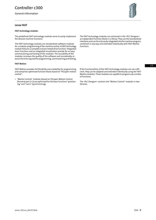 Lenze FAST
FAST technology modules
The FAST technology modules are contained in the »PLC Designer«
as independent function blocks in a library. They use the standardised
The predefined FAST technology modules serve to easily implement
the desired machine functions.
interfacesandcanthusbeeasilyintegratedintothemachineprogram,
combined in any way and extended individually with FAST Motion
functions.
The FAST technology modules are standardised software modules
foramodularprogrammingofthemachinecontrol.AFASTtechnology
module features a complete and pre-tested drive function. Integrated
basic functions and an integrated visualisation provide for an easy
commissioning and testing of the modules. The reusability of the
modules increases the quality of the software and considerably re-
ducesthetimerequiredforprogramming,commissioningandtesting.
FAST Motion
If the functionalities of the FAST technology modules are not suffi-
cient, they can be adapted and extended individually using the FAST
FAST Motion provides full flexibility and scalability for programming
and comprises optimised function blocks based on PLCopen motion
control: Motion modules. These modules are capable to program any number
of functions.
• Motion Control modules (based on PLCopen Motion Control
(formerly part 1+2) are optimised for the basic functions position-
ing and cams (synchronising).
The »PLC Designer« contains the Motion Control modules in two
libraries.
3.4 - 9Lenze | V02-en_GB-07/2016
Controller c300
General information
3.4
 