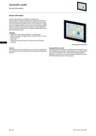 Product information
Control and visualisation combined in a compact unit.
We have taken yet another step towards creating an easier future
with the p500 – a perfect combination of maintenance-free panel-
mounted controller, logic (PLC), motion and visualisation in a single
device. It is ideally suited for use as a control and visualisation system
within Controller-based Automation systems, suiting applications
with central motion control or as a visualisation device within a drive-
based automation system.
Highlights
• Logic (PLC), motion and visualisation in a single device
• Machine-oriented and high-precision control for optimum manu-
facturing results
• Easy to use
• Prepared for the future thanks to compliance with industrial
standards
Controller p500 - 38.1 cm (15)
Integrated Ethernet switchVersions
The integrated switch allows line topologies to be established using
Ethernet without the need for a separate switch as an infrastructure
The p500 device series encompasses 3 versions, which only differ in
terms of their screen size. All other technical properties are absolutely
identical. component. In addition to this, a free interface provides allows a
diagnostics device such as a service technician's laptop to be connec-
ted without having to access the bus physics.
Lenze | V03-en_GB-07/20163.5 - 6
Controller p500
General information
3.5
 
