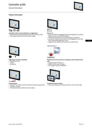 Product information
Easy to useLogic (PLC), motion and visualisation in a single device
• Easy use of FAST via pluggable SD card with Application Credit for
Motion Control or Coordinated Motion
• Optimised for machine(modules) with central motion control
• Easy engineering thanks to central data storage
• Automated standard set-up and data backup via USB stick
• Easy device replacement by means of the pluggable SD card with
the corresponding Application Credit
• Diagnostics by implemented web server or EASY Starter
Prepared for the future thanks to compliance with industrial stand-
ards
High degree of system availability
• Maintenance-free
• Programming in IEC61131-3• Fanless
• No battery • Motion Control as per PLCopen
• PLC Designer based on CODESYS3
Variable front panel conceptCommunicative
• Easy customizing of the front panels (foils, smart customising)• EtherCAT® as a fast bus system directly on board (in preparation)
• CANopen on board
• Precisely tailored by modular extension option
3.5 - 7Lenze | V03-en_GB-07/2016
Controller p500
General information
3.5
 
