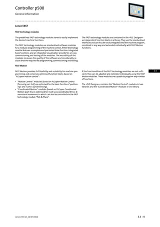 Lenze FAST
FAST technology modules
The FAST technology modules are contained in the »PLC Designer«
as independent function blocks in a library. They use the standardised
The predefined FAST technology modules serve to easily implement
the desired machine functions.
interfacesandcanthusbeeasilyintegratedintothemachineprogram,
combined in any way and extended individually with FAST Motion
functions.
The FAST technology modules are standardised software modules
foramodularprogrammingofthemachinecontrol.AFASTtechnology
module features a complete and pre-tested drive function. Integrated
basic functions and an integrated visualisation provide for an easy
commissioning and testing of the modules. The reusability of the
modules increases the quality of the software and considerably re-
ducesthetimerequiredforprogramming,commissioningandtesting.
FAST Motion
If the functionalities of the FAST technology modules are not suffi-
cient, they can be adapted and extended individually using the FAST
FAST Motion provides full flexibility and scalability for machine pro-
gramming and comprises optimised function blocks based on
PLCopen motion control: Motion modules. These modules are capable to program any number
of functions.
• Motion Control” modules (based on PLCopen Motion Control
(formerly part 1+2) are optimised for the basic functions position-
ing and cams (synchronising).
The »PLC Designer« contains the Motion Control modules in two
libraries and the Coordinated Motion modules in one library.
• Coordinated Motion modules (based on PLCopen Coordinated
Motion (part 4) are optimised for multi-axis coordinated three-di-
mensional movements – which can also be controlled via the FAST
technology module Pick  Place.
3.5 - 9Lenze | V03-en_GB-07/2016
Controller p500
General information
3.5
 