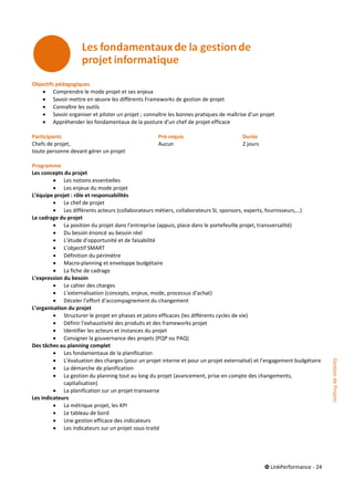 © LinkPerformance - 24
Objectifs pédagogiques
 Comprendre le mode projet et ses enjeux
 Savoir mettre en œuvre les différents Frameworks de gestion de projet
 Connaître les outils
 Savoir organiser et piloter un projet ; connaître les bonnes pratiques de maîtrise d’un projet
 Appréhender les fondamentaux de la posture d’un chef de projet efficace
Participants Pré-requis Durée
Chefs de projet, Aucun 2 jours
toute personne devant gérer un projet
Programme
Les concepts du projet
 Les notions essentielles
 Les enjeux du mode projet
L’équipe projet : rôle et responsabilités
 Le chef de projet
 Les différents acteurs (collaborateurs métiers, collaborateurs SI, sponsors, experts, fournisseurs,…)
Le cadrage du projet
 La position du projet dans l’entreprise (appuis, place dans le portefeuille projet, transversalité)
 Du besoin énoncé au besoin réel
 L’étude d’opportunité et de faisabilité
 L’objectif SMART
 Définition du périmètre
 Macro-planning et enveloppe budgétaire
 La fiche de cadrage
L’expression du besoin
 Le cahier des charges
 L’externalisation (concepts, enjeux, mode, processus d’achat)
 Déceler l’effort d’accompagnement du changement
L’organisation du projet
 Structurer le projet en phases et jalons efficaces (les différents cycles de vie)
 Définir l’exhaustivité des produits et des frameworks projet
 Identifier les acteurs et instances du projet
 Consigner la gouvernance des projets (PQP ou PAQ)
Des tâches au planning complet
 Les fondamentaux de la planification
 L’évaluation des charges (pour un projet interne et pour un projet externalisé) et l’engagement budgétaire
 La démarche de planification
 La gestion du planning tout au long du projet (avancement, prise en compte des changements,
capitalisation)
 La planification sur un projet transverse
Les indicateurs
 La métrique projet, les KPI
 Le tableau de bord
 Une gestion efficace des indicateurs
 Les indicateurs sur un projet sous-traité
GestiondeProjets
 