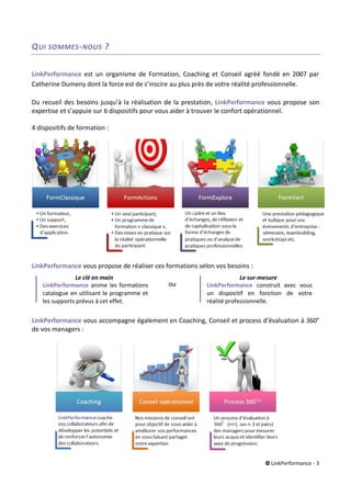 © LinkPerformance - 3
QUI SOMMES-NOUS ?
LinkPerformance est un organisme de Formation, Coaching et Conseil agréé fondé en 2007 par
Catherine Dumeny dont la force est de s’inscire au plus près de votre réalité professionnelle.
Du recueil des besoins jusqu’à la réalisation de la prestation, LinkPerformance vous propose son
expertise et s’appuie sur 6 dispositifs pour vous aider à trouver le confort opérationnel.
4 dispositifs de formation :
LinkPerformance vous propose de réaliser ces formations selon vos besoins :
LinkPerformance vous accompagne également en Coaching, Conseil et process d’évaluation à 360°
de vos managers :
ou
Le clé en main
LinkPerformance anime les formations
catalogue en utilisant le programme et
les supports prévus à cet effet.
Le sur-mesure
LinkPerformance construit avec vous
un dispositif en fonction de votre
réalité professionnelle.
 