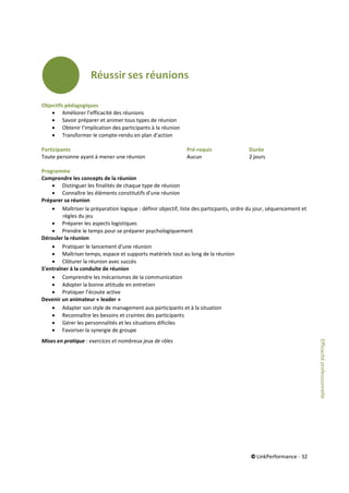 © LinkPerformance - 32
Objectifs pédagogiques
 Améliorer l’efficacité des réunions
 Savoir préparer et animer tous types de réunion
 Obtenir l’implication des participants à la réunion
 Transformer le compte-rendu en plan d’action
Participants Pré-requis Durée
Toute personne ayant à mener une réunion Aucun 2 jours
Programme
Comprendre les concepts de la réunion
 Distinguer les finalités de chaque type de réunion
 Connaître les éléments constitutifs d’une réunion
Préparer sa réunion
 Maîtriser la préparation logique : définir objectif, liste des particpants, ordre du jour, séquencement et
règles du jeu
 Préparer les aspects logistiques
 Prendre le temps pour se préparer psychologiquement
Dérouler la réunion
 Pratiquer le lancement d’une réunion
 Maîtriser temps, espace et supports matériels tout au long de la réunion
 Clôturer la réunion avec succès
S’entraîner à la conduite de réunion
 Comprendre les mécanismes de la communication
 Adopter la bonne attitude en entretien
 Pratiquer l’écoute active
Devenir un animateur « leader »
 Adapter son style de management aux participants et à la situation
 Reconnaître les besoins et craintes des participants
 Gérer les personnalités et les situations dificiles
 Favoriser la synergie de groupe
Mises en pratique : exercices et nombreux jeux de rôles
Efficacitéprofessionnelle
 
