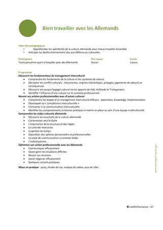 © LinkPerformance - 47
Objectifs pédagogiques
• Appréhender les spécificités de la culture allemande pour mieux travailler ensemble
• Anticiper les dysfonctionnements dus aux différences culturelles
Participants Pré-requis Durée
Toute personne ayant à travailler avec des Allemands Aucun 2 jours
Programme
Découvrir les fondamentaux du management interculturel
 Comprendre les fondements de la culture et les systèmes de valeurs
 Décrypter les conflits culturels : mécanismes, origines (stéréotypes, préjugés, jugements de valeurs) et
conséquences
 Découvrir son propre bagage culturel via les apports de Hall, Hofstede et Trompenaars
 Identifier l’influence d’une culture sur le contexte professionnel
Réussir ses actions professionnelles avec d’autres cultures
 Comprendre les étapes d’un management interculturel efficace : awareness, knowledge, implementation
 Développer sa « compétence interculturelle »
 S’entraîner à la communication interculturelle
 Identifier les comportements et bonnes pratiques à mettre en place au sein d’une équipe multiculturelle
Comprendre les codes culturels allemands
 Découvrir les essentiels de la culture allemande
 L’orientation vers la tâche
 L’importance de la structure et des règles
 Le contrôle interiorisé
 La gestion du temps
 Séparation des sphères personnelles et professionnelles
 Un style de communication à contexte faible
 L’individualisme
Optimiser son action professionnelle avec les Allemands
 Communiquer efficacement
 Savoir gérer les situations difficiles
 Réussir ses réunions
 Savoir négocier efficacement
 Quelques conseils pratiques
Mises en pratique : quizz, études de cas, analyse de vidéos, jeux de rôles
Efficacitéprofessionnelle
 