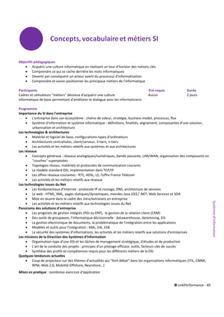 © LinkPerformance - 49
Objectifs pédagogiques
 Acquérir une culture informatique en réalisant un tour d'horizon des notions clés
 Comprendre ce qui se cache derrière les mots informatiques
 Devenir par conséquent un acteur averti du processus d'informatisation
 Comprendre et savoir positionner les principaux métiers de l'informatique
Participants Pré-requis Durée
Cadres et utilisateurs "métiers" désireux d'acquérir une culture Aucun 2 jours
informatique de base permettant d'améliorer le dialogue avec les informaticiens
Programme
Importance du SI dans l'entreprise
 L'entreprise dans son écosystème : chaîne de valeur, stratégie, business model, processus, flux
 Système d'information et système informatique : définitions, finalités, alignement, composantes d'une solution,
urbanisation et architecture
Les technologies & architectures
 Matériel et logiciel de base, configurations-types d'ordinateurs
 Architectures centralisées, client/serveur, 3-tiers, n-tiers
 Les activités et les métiers relatifs aux systèmes et aux architectures
Les réseaux
 Concepts généraux : réseaux analogiques/numériques, bande passante, LAN/WAN, organisation des composants en
"couches" superposées
 Topologies réseau, matériels et protocoles de communication courants
 Le modèle standard OSI, implémentation dans TCP/IP
 Les offres réseaux courantes : RTC, ADSL, LS, l'offre France Télécom
 Les activités et les métiers relatifs aux réseaux
Les technologies issues du Net
 Les fondamentaux d'Internet : protocole IP et routage, DNS, architecture de services
 Le web : HTML, XML, pages statiques/dynamiques, mondes Java J2EE/ .NET, Web Services et SOA
 Mise en œuvre dans le cadre des intra/extranets en entreprise
 Les activités et les métiers relatifs aux technologies issues du Net
Panorama des solutions d'entreprise
 Les progiciels de gestion intégrés (PGI ou ERP), la gestion de la relation client (CRM)
 Des outils de groupware, l'informatique décisionnelle : datawarehouse, datamining, EIS
 La gestion électronique de documents, la problématique de l'intégration entre les applications
 Modèles et outils pour l'intégration : XML, EAI, ESB
 La sécurité des systèmes d'informations, les activités et les métiers relatifs aux solutions d'entreprises
Les missions de la Direction des Systèmes d'Information
 Organisation-type d'une DSI et les tâches de management stratégique, d'études et de production
 L'art de la conduite des projets : principes d'un pilotage efficace, outils, facteurs clés de succès
 Synthèse des profils et compétences requis pour les différents métiers de la DSI
Quelques tendances actuelles
 Coup de projecteur sur des thèmes d'actualités qui "font débat" dans les organisations informatiques (ITIL, CMMI,
BPM, Web 2.0, Mobilité Offshore, Nearshore…)
Mises en pratique : nombreux exercices d’application
Systèmesd’information
 