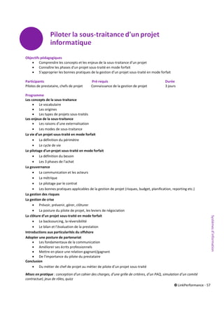 © LinkPerformance - 57
Objectifs pédagogiques
 Comprendre les concepts et les enjeux de la sous-traitance d’un projet
 Connaître les phases d’un projet sous-traité en mode forfait
 S’approprier les bonnes pratiques de la gestion d’un projet sous-traité en mode forfait
Participants Pré-requis Durée
Pilotes de prestataire, chefs de projet Connaissance de la gestion de projet 3 jours
Programme
Les concepts de la sous-traitance
 Le vocabulaire
 Les origines
 Les types de projets sous-traités
Les enjeux de la sous-traitance
 Les raisons d’une externalisation
 Les modes de sous-traitance
La vie d’un projet sous-traité en mode forfait
 La définition du périmètre
 Le cycle de vie
Le pilotage d’un projet sous-traité en mode forfait
 La définition du besoin
 Les 3 phases de l’achat
La gouvernance
 La communication et les acteurs
 La métrique
 Le pilotage par le contrat
 Les bonnes pratiques applicables de la gestion de projet (risques, budget, planification, reporting etc.)
La gestion des risques
La gestion de crise
 Prévoir, prévenir, gérer, clôturer
 La posture du pilote de projet, les leviers de négociation
La clôture d’un projet sous-traité en mode forfait
 Le backsourcing, la réversibilité
 Le bilan et l’évaluation de la prestation
Introductions aux particularités du offshore
Adopter une posture de partenariat
 Les fondamentaux de la communication
 Améliorer ses écrits professionnels
 Mettre en place une relation gagnant/gagnant
 De l’importance du pilote du prestataire
Conclusion
 Du métier de chef de projet au métier de pilote d’un projet sous-traité
Mises en pratique : conception d’un cahier des charges, d’une grille de critères, d’un PAQ, simulation d’un comité
contractuel, jeux de rôles, quizz
Systèmesd’information
 
