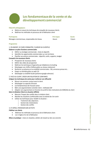 © LinkPerformance - 61
Objectifs pédagogiques
 Mettre en œuvre les techniques de conquête de nouveaux clients
 Maîtriser les méthodes et processus de la fidélisation client
Participants Pré-requis Durée
Managers commerciaux, responsables de réseau Aucun 3 jours
Programme
1. EN AMONT, SE FAIRE CONNAITRE / ELARGIR SA CLIENTELE
Elaborer un plan d’actions commerciales
 Définir sa stratégie commerciale : choix et objectifs
 Identifier les opportunités commerciales sur son territoire
 Planifier ses actions commerciales : objectifs, outils, supports, budget
Conquérir de nouveaux clients
 Prospecter de nouveaux clients
 Définir des cibles de prospection
 Maîtriser les techniques d'approche par téléphone et emailing
 Développer son chiffre d’affaire grâce au réseau relationnel
 Renforcer sa présence et sa visibilité commerciales : ISA, annonces presse etc…
 Elargir sa clientèle grâce au web 2.0
 Développer sa visibilité locale (présence google adresses)
2. FACE AU CLIENT, CREER UNE RELATION DE CONFIANCE
Intégrer les techniques de vente pour renforcer son efficacité
 Réussir son premier contact avec le client
 Développer sa capacité d’écoute
 Les fondamentaux de l’écoute active
 Bâtir une argumentation orientée client : méthode CAP
 Adapter son argumentaire en fonction du profil et des motivations (le SONCAS) du client
Gérer la Relation Client en situation difficile
 Mesurer l’impact des conflits dans la relation client
 Aborder les situations conflictuelles avec la volonté de s’en sortir
 Utiliser les techniques pour rétablir la situation :
o Traitement des objections
o Gestion des réclamations
o Gestion des conflits
3. ET APRES, PERENISER SON ACTIVITE
Fidéliser ses clients
 Maîtriser les méthodes et processus de la fidélisation client
 Les 5 règles d’or de la fidélisation
Mises en pratique : mises en situation, ateliers de travail sur des cas concrets
NégociationRelationClient
 