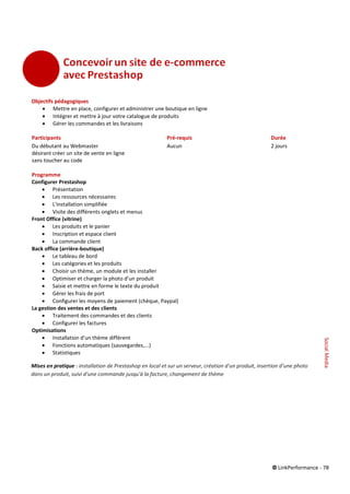 © LinkPerformance - 78
Objectifs pédagogiques
 Mettre en place, configurer et administrer une boutique en ligne
 Intégrer et mettre à jour votre catalogue de produits
 Gérer les commandes et les livraisons
Participants Pré-requis Durée
Du débutant au Webmaster Aucun 2 jours
désirant créer un site de vente en ligne
sans toucher au code
Programme
Configurer Prestashop
 Présentation
 Les ressources nécessaires
 L'installation simplifiée
 Visite des différents onglets et menus
Front Office (vitrine)
 Les produits et le panier
 Inscription et espace client
 La commande client
Back office (arrière-boutique)
 Le tableau de bord
 Les catégories et les produits
 Choisir un thème, un module et les installer
 Optimiser et charger la photo d'un produit
 Saisie et mettre en forme le texte du produit
 Gérer les frais de port
 Configurer les moyens de paiement (chèque, Paypal)
La gestion des ventes et des clients
 Traitement des commandes et des clients
 Configurer les factures
Optimisations
 Installation d'un thème différent
 Fonctions automatiques (sauvegardes,...)
 Statistiques
Mises en pratique : installation de Prestashop en local et sur un serveur, création d'un produit, insertion d’une photo
dans un produit, suivi d’une commande jusqu'à la facture, changement de thème
SocialMedia
 