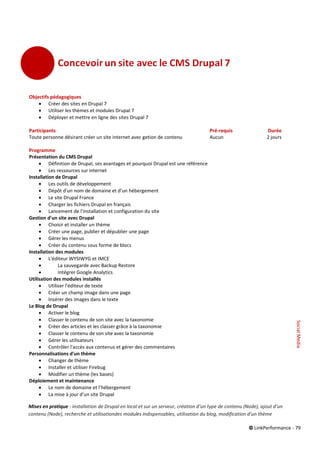© LinkPerformance - 79
Objectifs pédagogiques
 Créer des sites en Drupal 7
 Utiliser les thèmes et modules Drupal 7
 Déployer et mettre en ligne des sites Drupal 7
Participants Pré-requis Durée
Toute personne désirant créer un site internet avec getion de contenu Aucun 2 jours
Programme
Présentation du CMS Drupal
 Définition de Drupal, ses avantages et pourquoi Drupal est une référence
 Les ressources sur internet
Installation de Drupal
 Les outils de développement
 Dépôt d'un nom de domaine et d'un hébergement
 Le site Drupal France
 Charger les fichiers Drupal en français
 Lancement de l'installation et configuration du site
Gestion d'un site avec Drupal
 Choisir et installer un thème
 Créer une page, publier et dépublier une page
 Gérer les menus
 Créer du contenu sous forme de blocs
Installation des modules
 L'éditeur WYSIWYG et IMCE
 La sauvegarde avec Backup Restore
 Intégrer Google Analytics
Utilisation des modules installés
 Utiliser l'éditeur de texte
 Créer un champ image dans une page
 Insérer des images dans le texte
Le Blog de Drupal
 Activer le blog
 Classer le contenu de son site avec la taxonomie
 Créer des articles et les classer grâce à la taxonomie
 Classer le contenu de son site avec la taxonomie
 Gérer les utilisateurs
 Contrôler l'accès aux contenus et gérer des commentaires
Personnalisations d'un thème
 Changer de thème
 Installer et utiliser Firebug
 Modifier un thème (les bases)
Déploiement et maintenance
 Le nom de domaine et l'hébergement
 La mise à jour d'un site Drupal
Mises en pratique : installation de Drupal en local et sur un serveur, création d’un type de contenu (Node), ajout d’un
contenu (Node), recherche et utilisationdes modules indispensables, utilisation du blog, modification d’un thème
SocialMedia
 