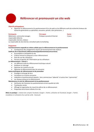 © LinkPerformance - 82
Objectifs pédagogiques
 Optimiser le référencement et le positionnement d'un site web sur les différents outils de recherche (moteurs de
recherche généralistes ou spécialisés, annuaires, portails, sites partenaires...)
Participants Pré-requis Durée
Webmaster, community manager, Pratique courante d'internet 2 jours
responsable éditorial,
responsable internet, créateur
ou responsable de site internet, consultant web et emarketing
Programme
Fonctionnements respectifs et critères utilisés pour le référencement et le positionnement
 Conséquences des changements récents de fonctionnement des moteurs
Audit du site et benchmark (référencement/positionnement/concurrence)
 Accessibilité et utilisabilité du site
 Critères freinant ou bloquant un bon référencement
 Point de vue des utilisateurs
 Parcours et gestion de l'information par les utilisateurs
Le référencement « naturel »
 Les différents outils du référencement technique naturel
 Améliorer le rubricage
 Optimiser les contenus du site
 Optimiser le référencement dans les annuaires
Autres techniques de référencement et de promotion
 Stratégie et échange de liens
 Inscriptions sur d'autres annuaires
 Indexation et positionnement payants : liens commerciaux "adwords" et autres liens "sponsorisés"
 Les réseaux sociaux et le référencement
Maintenance et suivi du référencement et du positionnement
 Vérification de l'évolution du positionnement et de la qualité du trafic
 Tracking des ventes
 Affinage et organisation du travail de veille et de re-référencement
 Préparation de la future refonte d'un site
Mises en pratique : création des comptes Facebook, Google +, Twitter, utilisation de Facebook, Google +, Twitter,
installation et utilisation d’un outil de veille : Hootsuite
SocialMedia
 