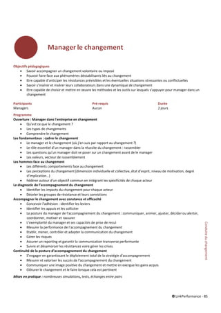 © LinkPerformance - 85
Objectifs pédagogiques
 Savoir accompagner un changement volontaire ou imposé
 Pouvoir faire face aux phénomènes déstabilisants liés au changement
 Etre capable d’anticiper les résistances prévisibles et les éventuelles situations stressantes ou conflictuelles
 Savoir s’insérer et insérer leurs collaborateurs dans une dynamique de changement
 Etre capable de choisir et mettre en œuvre les méthodes et les outils sur lesquels s’appuyer pour manager dans un
changement
Participants Pré-requis Durée
Managers Aucun 2 jours
Programme
Ouverture : Manager dans l'entreprise en changement
 Qu’est ce que le changement ?
 Les types de changements
 Comprendre le changement
Les fondamentaux : cadrer le changement
 Le manager et le changement (où j’en suis par rapport au changement ?)
 Le rôle essentiel d’un manager dans la réussite du changement : rassembler
 Les questions qu’un manager doit se poser sur un changement avant de le manager
 Les valeurs, vecteur de rassemblement
Les hommes face au changement
 Les différents comportements face au changement
 Les perceptions du changement (dimension individuelle et collective, état d’esprit, niveau de motivation, degré
d’implication…)
 Fédérer autour d’un objectif commun en intégrant les spécificités de chaque acteur
Le diagnostic de l’accompagnement du changement
 Identifier les impacts du changement pour chaque acteur
 Déceler les groupes de résistance et leurs convictions
Accompagner le changement avec constance et efficacité
 Concevoir l’adhésion : identifier les leviers
 Identifier les appuis et les solliciter
 La posture du manager de l’accompagnement du changement : communiquer, animer, ajuster, décider ou alerter,
coordonner, motiver et rassurer
 L’exemplarité du manager et ses capacités de prise de recul
 Mesurer la performance de l’accompagnement du changement
 Etablir, mener, contrôler et adapter la communication du changement
 Gérer les risques
 Assurer un reporting et garantir la communication transverse performante
 Suivre et désamorcer les résistances voire gérer les crises
Continuité de la posture d’accompagnement du changement
 S’engager en garantissant le déploiement total de la stratégie d’accompagnement
 Mesurer et valoriser les succès de l’accompagnement du changement
 Communiquer une image positive du changement et mettre en exergue les gains acquis
 Clôturer le changement et le faire lorsque cela est pertinent
Mises en pratique : nombreuses simulations, tests, échanges entre pairs
Conduiteduchangement
 