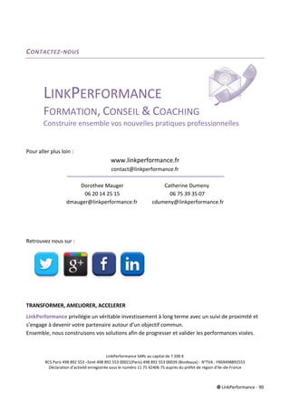 © LinkPerformance - 90
CONTACTEZ-NOUS
LINKPERFORMANCE
FORMATION, CONSEIL & COACHING
Construire ensemble vos nouvelles pratiques professionnelles
Pour aller plus loin :
www.linkperformance.fr
contact@linkperformance.fr
Dorothee Mauger Catherine Dumeny
06 20 14 25 15 06 75 39 35 07
dmauger@linkperformance.fr cdumeny@linkperformance.fr
Retrouvez nous sur :
TRANSFORMER, AMELIORER, ACCELERER
LinkPerformance privilégie un véritable investissement à long terme avec un suivi de proximité et
s’engage à devenir votre partenaire autour d’un objectif commun.
Ensemble, nous construisons vos solutions afin de progresser et valider les performances visées.
LinkPerformance SARL au capital de 7 200 €
RCS Paris 498 892 553 –Siret 498 892 553 00021(Paris) 498 892 553 00039 (Bordeaux) - N°TVA : FR69498892553
Déclaration d’activité enregistrée sous le numéro 11 75 42406 75 auprès du préfet de région d’Ile-de-France
 