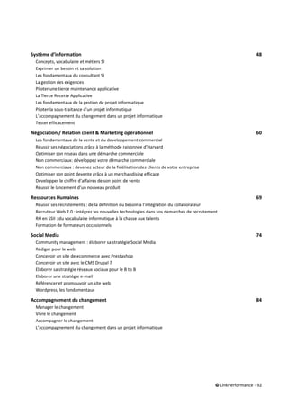 © LinkPerformance - 92
Système d’information 48
Concepts, vocabulaire et métiers SI 48
Exprimer un besoin et sa solution 48
Les fondamentaux du consultant SI 48
La gestion des exigences 48
Piloter une tierce maintenance applicative 48
La Tierce Recette Applicative 48
Les fondamentaux de la gestion de projet informatique 48
Piloter la sous-traitance d'un projet informatique 48
L’accompagnement du changement dans un projet informatique 48
Tester efficacement 48
Négociation / Relation client & Marketing opérationnel 60
Les fondamentaux de la vente et du developpement commercial 60
Réussir ses négociations grâce à la méthode raisonnée d’Harvard 60
Optimiser son réseau dans une démarche commerciale 60
Non commerciaux: développez votre démarche commerciale 60
Non commerciaux : devenez acteur de la fidélisation des clients de votre entreprise 60
Optimiser son point devente grâce à un merchandising efficace 60
Développer le chiffre d’affaires de son point de vente 60
Réussir le lancement d’un nouveau produit 60
Ressources Humaines 69
Réussir ses recrutements : de la définition du besoin a l’intégration du collaborateur 69
Recruteur Web 2.0 : intégrez les nouvelles technologies dans vos demarches de recrutement 69
RH en SSII : du vocabulaire informatique à la chasse aux talents 69
Formation de formateurs occasionnels 69
Social Media 74
Community management : élaborer sa stratégie Social Media 74
Rédiger pour le web 74
Concevoir un site de ecommerce avec Prestashop 74
Concevoir un site avec le CMS Drupal 7 74
Elaborer sa stratégie réseaux sociaux pour le B to B 74
Elaborer une stratégie e-mail 74
Référencer et promouvoir un site web 74
Wordpress, les fondamentaux 74
Accompagnement du changement 84
Manager le changement 84
Vivre le changement 84
Accompagner le changement 84
L’accompagnement du changement dans un projet informatique 84
 