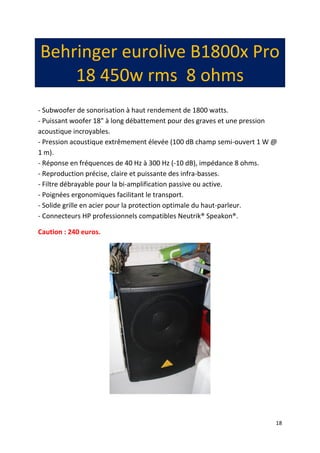 18 
Behringer eurolive B1800x Pro 18 450w rms 8 ohms 
- Subwoofer de sonorisation à haut rendement de 1800 watts. - Puissant woofer 18" à long débattement pour des graves et une pression acoustique incroyables. - Pression acoustique extrêmement élevée (100 dB champ semi-ouvert 1 W @ 1 m). - Réponse en fréquences de 40 Hz à 300 Hz (-10 dB), impédance 8 ohms. - Reproduction précise, claire et puissante des infra-basses. - Filtre débrayable pour la bi-amplification passive ou active. - Poignées ergonomiques facilitant le transport. - Solide grille en acier pour la protection optimale du haut-parleur. - Connecteurs HP professionnels compatibles Neutrik® Speakon®. 
Caution : 240 euros. 
 