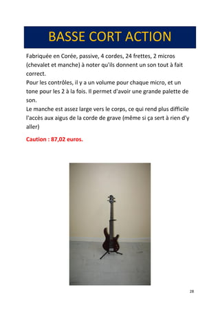 28 
BASSE CORT ACTION 
Fabriquée en Corée, passive, 4 cordes, 24 frettes, 2 micros (chevalet et manche) à noter qu'ils donnent un son tout à fait correct. Pour les contrôles, il y a un volume pour chaque micro, et un tone pour les 2 à la fois. Il permet d'avoir une grande palette de son. Le manche est assez large vers le corps, ce qui rend plus difficile l'accès aux aigus de la corde de grave (même si ça sert à rien d'y aller) 
Caution : 87,02 euros. 
 