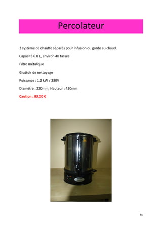 45 
Percolateur 
2 système de chauffe séparés pour infusion ou garde au chaud. 
Capacité 6.8 L, environ 48 tasses. 
Filtre métalique 
Grattoir de nettoyage 
Puissance : 1.2 kW / 230V 
Diamètre : 220mm, Hauteur : 420mm 
Caution : 83.20 € 
 