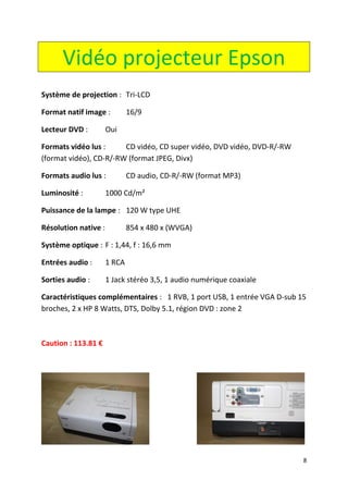 8 
Vidéo projecteur Epson 
Système de projection : Tri-LCD 
Format natif image : 16/9 
Lecteur DVD : Oui 
Formats vidéo lus : CD vidéo, CD super vidéo, DVD vidéo, DVD-R/-RW (format vidéo), CD-R/-RW (format JPEG, Divx) 
Formats audio lus : CD audio, CD-R/-RW (format MP3) 
Luminosité : 1000 Cd/m² 
Puissance de la lampe : 120 W type UHE 
Résolution native : 854 x 480 x (WVGA) 
Système optique : F : 1,44, f : 16,6 mm 
Entrées audio : 1 RCA 
Sorties audio : 1 Jack stéréo 3,5, 1 audio numérique coaxiale 
Caractéristiques complémentaires : 1 RVB, 1 port USB, 1 entrée VGA D-sub 15 broches, 2 x HP 8 Watts, DTS, Dolby 5.1, région DVD : zone 2 
Caution : 113.81 € 
 