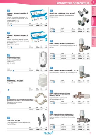Accessoires
sèche-serviettes
Robinetterie
deradiateur
39
Sèche-serviettes
eauchaude
ROBINETTERIE DE RADIATEUR
ENSEMBLE THERMOSTATIQUE FILETÉ
FEMELLE
Ensemble thermostatique classique avec tête
liquide, corps thermostatisable femelle 15 x 21,
coude de réglage 15 x 21
Eligible RT 2012 Kv=0,38
Dim. (mm) Réf Code CR € HT
15 x 21 28120400 1226698 P75 34,89
ENSEMBLE THERMOSTATIQUE FILETÉ
MÂLE
Ensemble thermostatique ﬁleté mâle avec tête
liquide, corps équerre ﬁleté mâle 15 x 21, coude
de réglage 15 x 21
Eligible RT 2012 Kv=0,38
Dim. (mm) Réf Code CR € HT
15 X 21 28110400 1226699 P75 35,52
TÊTE THERMOSTATIQUE
Tête thermostatique MB Expert
Eligible RT 2012
M30 - VT de 0,40
Libellé Réf Code CR € HT
Bulbe liquide 26340000 1226666 P75 15,95
TÊTE MANUELLE MB EXPERT
Filetage M30
Réf Code CR € HT
28560010 1226671 P75 1,36
BAGUE ANTIVOL POUR TÊTE THERMOSTATIQUE
Bague antivol tête thermostatique
Pour tête MB Expert
Réf Code CR € HT
3160010 1226686 P75 5,34
CAVALIER DE BLOCAGE
Cavalier de blocage pour limitation de température
Pour tête MB Expert
Réf Code CR € HT
2090000 1226694 P75 0,20
RÉPARTITEUR POUR ROBINETTERIE INTÉGRÉE
Répartiteur droit ou équerre pour robinetterie intégrée
Filetage eurokonus
Dim. (mm) Libellé Réf Code CR € HT
20 x 27 Droit 3010580 1226672 P75 16,10
20 x 27 Equerre 3020580 1226675 P75 20,17
CORPS THERMOSTATIQUE ÉQUERRE FEMELLE
Corps thermostatique équerre femelle avec tête manuelle et
joint RFS
Dim. (mm) Libellé Réf Code CR € HT
12 x 17 Fileté femelle 310300 1226674 P75 10,90
15 x 21 Fileté femelle 310400 1226669 P75 11,50
20 x 27 Fileté femelle 310500 1226688 P75 18,38
CORPS THERMOSTATIQUE ÉQUERRE MÂLE 15 X 21
Corps thermostatique équerre avec tête manuelle et joint RFS
Dim. (mm) Libellé Réf Code CR € HT
15 x 21 Fileté mâle 480400 1226681 P75 11,71
CORPS THERMOSTATIQUE ÉQUERRE
INVERSÉE 15 X 21
Corps thermostatique équerre inversée
avec tête manuelle et joint RFS
Dim. (mm) Libellé Réf Code CR € HT
15 x 21 Equerre inversée 1790400 1226678 P75 14,53
CORPS THERMOSTATIQUE DROIT FEMELLE
Corps thermostatique droit femelle avec tête manuelle et
joint RFS
Dim. (mm) Libellé Réf Code CR € HT
12 x 17 Fileté femelle 320300 1226683 P75 13,49
15 x 21 Fileté femelle 320400 1226680 P75 14,02
20 x 27 Fileté femelle 320500 1226696 P75 19,95
Sèche-serviettes
électrique
Tereva_MDD_2017_V2.indd 39 07/07/2017 11:49
 