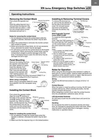 XN Series Emergency Stop Switches ø30
13
Operating Instructions
Removing the Contact Block
First unlock the operator but-
ton.
Grab the yellow bayonet ring ➀
and pull back the bayonet ring
until the latch pin clicks ➁, then
turn the contact block counter­
clockwise and pull out ➂.
Notes for removing the contact block
1.	Do not attempt to remove the contact block while the
oper­ator is latched, otherwise the switch may be dam-
aged.
2.	When the contact block is removed, the monitor contact
(NO contact) is closed.
3.	While removing the contact block, do not use excessive
force, otherwise the switch may be damaged.
4.	An LED lamp is built into the contact block for illuminated
pushbuttons. When removing the contact block, pull the
contact block straight to prevent damage to the LED
lamp. If excessive force is used, the LED lamp may be
damaged and fail to light.
Panel Mounting
Remove the locking ring from
the operator and check that
the rubber gasket is in place.
Insert the operator from
panel front into the panel
hole. Face the side without
thread on the operator with
TOP marking upward, and
tighten the lock­ing ring using ring wrench XN9Z-T1 or
TWST-T1 to a torque of 2.5 N·m maximum.
When using a nameplate
When using a nameplate HNAV-, break
the projection from the nameplate using
pliers.
Installing the Contact Block
First unlock the operator button.
Align the small marking on
the edge of the operator with the
small marking on the yellow
bayonet ring. Hold the contact
block, not the bayonet ring. Press
the contact block onto the op-
erator and turn the contact block
clockwise until the bayo­net ring
clicks.
Notes for installing the contact block
1.	Do not attempt to install the contact block when the
opera­tor is latched, otherwise the switch may be dam-
aged.
2.	Make sure that the bayonet ring is in the locked position.
Installing  Removing Terminal Covers
To remove the terminal cov-
er, pull out the two latches on
the top side of the terminal
cover. Do not exert exces-
sive force to the latches,
otherwise the latches may
break.
IP20 Fingersafe Terminal
Cover XW9Z-VL2MF
To install the IP20 fingersafe
terminal
cover, align the TOP marking on
the cover with the TOP marking
on the contact block, and press
the cover toward the contact
block.
Notes:
1.	Once installed, the XW9Z-VL2MF
cannot be removed.
2.	With the XW9Z-VL2MF installed,	
crimping terminals cannot be used.	
Use solid wires.
3.	The XW9Z-VL2MF cannot be in-
stalled after wiring.
4.	Make sure that the XW9Z-VL2MF is
securely installed. IP20 cannot be
achieved when installed loosely, and
electric shocks may occur.
Notes for Operation
When using the XN emergency stop switches in safety-re-
lated part of a control system, observe safety standards and
regulations of the relevant country or region. Also be sure to
perform a risk assessment before operation.
Wiring
Tighten the M3 terminal screws to a torque of 0.6 to 1.0
N·m.
Contact Bounce
When the button is reset by pulling or turning, the NC main
contacts will bounce. When pressing the button, the NO
monitor contacts will bounce.
When designing a control circuit, take the contact bounce
time into consideration (reference value: 20 ms).
LED Illuminated Switches
An LED lamp is built into the contact block and cannot be
replaced.
Handling
Do not expose the switch to excessive shocks and vibra­
tions, for example by operating the switch with tools. Other­
wise the switch may be deformed or damaged, causing
malfunction or operation failure.
XN
Projection
▲ Marking
▼ Marking
➀ Push
TOP Marking
➁ Turn clockwise
(Press)
TOP Marking
TOP Marking
(Pull)
TOP Marking
TOP Marking
Projections
➀Place the projections
on the contact block.
TOP Markings
➁Press the
terminal cover
Projections Slots
Rubber Gasket Operator without
thread
TOP Marking
Anti-rotation
Projection Locking Ring
➀ Grab
➀ Grab
Latch
Bayonet Ring (yellow)
➁ Pull
➂ Turn counterclockwise
 