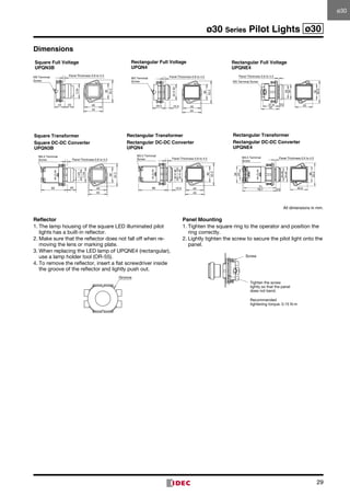 29
ø30 Series Pilot Lights ø30
M3 Terminal
Screw
40 36
34
Panel Thickness 0.8 to 5.5
23 20
52.244
M3 Terminal
Screw
40
36
Panel Thickness 0.8 to 4.5
52.2
44
29.5 10.5
34¥40
10.6
52.2
40
34
30
37.9
42
36
M3 Terminal Screw
Panel Thickness 0.8 to 4.5
M3.5 Terminal
Screw
40
36
34
Panel Thickness 0.8 to 5.5
20
52.2
44
25
60
M3.5 Terminal
Screw
40
36
Panel Thickness 0.8 to 4.5
52.2
44
10.5
34¥40
66
30¥36
76.7
30×36
34×40
36
52.2
40.0
74
10.5
38
24
M3.5 Terminal
Screw
Panel Thickness 0.5 to 4.5
Square Full Voltage
UPQN3B
Rectangular Full Voltage
UPQN4
Rectangular Full Voltage
UPQNE4
Square Transformer
Square DC-DC Converter
UPQN3B
Rectangular Transformer
Rectangular DC-DC Converter
UPQN4
Rectangular Transformer
Rectangular DC-DC Converter
UPQNE4
All dimensions in mm.
Reflector
1.	The lamp housing of the square LED illuminated pilot
lights has a built-in reflector.
2.	Make sure that the reflector does not fall off when re­
moving the lens or marking plate.
3.	When replacing the LED lamp of UPQNE4 (rectangular),
use a lamp holder tool (OR-55).
4.	To remove the reflector, insert a flat screwdriver inside
the groove of the reflector and lightly push out.
Panel Mounting
1.	Tighten the square ring to the operator and position the
ring correctly.
2.	Lightly tighten the screw to secure the pilot light onto the
panel.
Groove
Tighten the screw
lightly so that the panel
does not bend.
Screw
Recommended
tightening torque: 0.15 N·m
Dimensions
ø30ø30
 