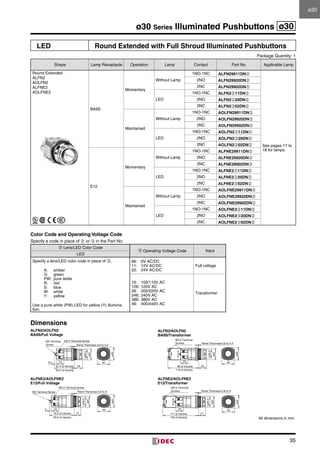 35
ø30 Series Illuminated Pushbuttons ø30
LED Round Extended with Full Shroud Illuminated Pushbuttons
Package Quantity: 1
Shape Lamp Receptacle Operation Lamp Contact Part No. Applicable Lamp
Round Extended
ALFN2
AOLFN2
ALFNE2
AOLFNE2
BA9S
Momentary
Without Lamp
1NO-1NC ALFN29911DN➁
See pages 17 to
18 for lamps.
2NO ALFN29920DN➁
2NC ALFN29902DN➁
LED
1NO-1NC ALFN2➂11DN➁
2NO ALFN2➂20DN➁
2NC ALFN2➂02DN➁
Maintained
Without Lamp
1NO-1NC AOLFN29911DN➁
2NO AOLFN29920DN➁
2NC AOLFN29902DN➁
LED
1NO-1NC AOLFN2➂11DN➁
2NO AOLFN2➂20DN➁
2NC AOLFN2➂02DN➁
E12
Momentary
Without Lamp
1NO-1NC ALFNE29911DN➁
2NO ALFNE29920DN➁
2NC ALFNE29902DN➁
LED
1NO-1NC ALFNE2➂11DN➁
2NO ALFNE2➂20DN➁
2NC ALFNE2➂02DN➁
Maintained
Without Lamp
1NO-1NC AOLFNE29911DN➁
2NO AOLFNE29920DN➁
2NC AOLFNE29902DN➁
LED
1NO-1NC AOLFNE2➂11DN➁
2NO AOLFNE2➂20DN➁
2NC AOLFNE2➂02DN➁
Color Code and Operating Voltage Code
Specify a code in place of ➁ or ➂ in the Part No.
➁ Lens/LED Color Code
➂ Operating Voltage Code Input
LED
Specify a lens/LED color code in place of ➁.
A:	amber
G:	green
PW:	 pure white
R:	red
S:	blue
W:	white
Y:	yellow
Use a pure white (PW) LED for yellow (Y) illumina-
tion.
66:	 6V AC/DC
11:	 12V AC/DC
22:	 24V AC/DC
Full voltage
16:	 100/110V AC
126:	120V AC
26:	 200/220V AC
246:	240V AC
386:	380V AC
46:	 400/440V AC
Transformer
Dimensions
M3 Terminal
Screw
M3.5 Terminal Screw
84.5 (4 blocks)
61.5 (2 blocks) 25
Panel Thickness 0.8 to 5.5
5.5 23
ø35
ø29.5
ø40
40
M3.5 Terminal
Screws
96 (2 blocks)
119 (4 blocks)
23
Panel Thickness 0.8 to 5.5
ø29.5
ø35
25
ø40
40
99.5 (4 blocks)
76.5 (2 blocks) 21
Panel Thickness 0.8 to 6
5 23
ø35
ø29.5
M3 Terminal Screw
M3.5 Terminal Screw
ø40
40
M3.5 Terminal
Screws
111 (2 blocks)
134 (4 blocks)
23
Panel Thickness 0.8 to 6
ø29.5
ø35
ø40
40
21
ALFN2/AOLFN2
BA9S/Full Voltage
ALFN2/AOLFN2
BA9S/Transformer
ALFNE2/AOLFNE2
E12/Transformer
ALFNE2/AOLFNE2
E12/Full Voltage
All dimensions in mm.
ø30ø30
 