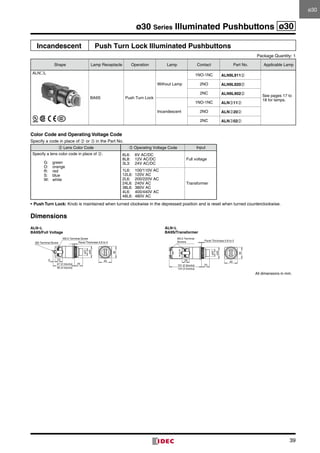 39
ø30 Series Illuminated Pushbuttons ø30
Incandescent Push Turn Lock Illuminated Pushbuttons
Package Quantity: 1
Shape Lamp Receptacle Operation Lamp Contact Part No. Applicable Lamp
ALNL
BA9S Push Turn Lock
Without Lamp
1NO-1NC ALN9L911➁
See pages 17 to
18 for lamps.
2NO ALN9L920➁
2NC ALN9L902➁
Incandescent
1NO-1NC ALN➂11➁
2NO ALN➂20➁
2NC ALN➂02➁
Color Code and Operating Voltage Code
Specify a code in place of ➁ or ➂ in the Part No.
➁ Lens Color Code ➂ Operating Voltage Code Input
Specify a lens color code in place of ➁.
G:	green
O:	orange
R:	red
S:	blue
W:	white
6L6:	 6V AC/DC
8L8:	 12V AC/DC
3L3:	 24V AC/DC
Full voltage
1L6:	 100/110V AC
12L6:	 120V AC
2L6:	 200/220V AC
24L6:	 240V AC
38L6:	 380V AC
4L6:	 400/440V AC
48L6:	 480V AC
Transformer
•	Push Turn Lock: Knob is maintained when turned clockwise in the depressed position and is reset when turned counterclockwise.
Dimensions
90 (4 blocks)
67 (2 blocks) 25
Panel Thickness 0.8 to 5
6 23
ø35
ø22
M3 Terminal Screw
M3.5 Terminal Screw
36
40
M3.5 Terminal
Screws
101 (2 blocks)
124 (4 blocks)
23
Panel Thickness 0.8 to 5
25
36
40
ø35
ø22
ALN∗L
BA9S/Full Voltage
ALN∗L
BA9S/Transformer
All dimensions in mm.
ø30ø30
 