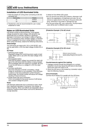 78
ø30 ø30 Series Instructions
Installation of LED Illuminated Units
1.	Note the polarity for wiring when connecting to DC-DC
converter unit.   
Terminal No. Polarity
X1 Positive
X2 Negative
2.	Transformer units are recommended for use in areas
subjected to noise.
3.	Notes for Pure White LED Lamps
•	Do not use the pure white LED outdoors, otherwise it will
lead to the degradation of brightness and color. Do not
remove or apply shock to the cap on the pure white LED
lamp, otherwise it may break or damage the cap.
•	For the pure white LED, use a white lens. The illumination
color will be dull if a different color is used.
Notes on LED Illuminated Units
LED lamps consist of semiconductors. If the applied
voltage exceeds the rated voltage, LED elements may
deteriorate due to overheat, resulting in significant
decrease in lumi­nance, hue change, or failure of lighting.
Also, if an extrane­ous noise, transient voltage, or transient
current is applied to the circuit, similar effects may occur.
When using LED lamps, observe the following instructions.
Rated Voltage
The LED lamps are rated at 6V, 12V, or 24V AC/DC, and
can be used within ±10% the rated voltage of either AC or
DC.
DC Power
1.	Switching power supply	
Regulated voltage from switching power supply is best
suited. Make sure to use within the rated voltage of the
LED lamp.
2.	Rechargeable battery	
Note that the battery voltage may exceed the rated volt­
age of the LED lamp while the battery is being charged
and immediately after the charging is complete. Be sure
to use the LED lamp on a voltage of ±10% the rated
volt­age.
3.	Full-wave rectification	
Since the LED lamp is AC/DC compatible, a diode
bridge for rectification is not necessary. If the LED lamp
is used on a full-wave rectification current through a
diode bridge, the rectifier diodes will reduce the voltage,
result­ing in lower luminance.
4.	Single-phase half-wave rectification	
This is not suitable for the power source of LED lamps.
Use constant-voltage DC power.
Noise
LED elements deteriorate due to extraneous noise, result­
ing in significant decrease in luminance, hue change, or
fail­ure of lighting. When such effects are anticipated, take a
protection measure shown below, such as RC elements or
a surge absorber.
[Protection Example 1] For AC circuit
LED with
transformer LED
R
C
LEDRyRelay
coil or
solenoid
R
C
LED with
transformer
(Reference values) R: 120
C: 0.1 F
[Protection Example 2] For DC circuit
Ry LED DiodeRelay
coil or
solenoid
+
–
(Reference values of the diode)
Forward current: More than the Ry coil current
Reverse withstand voltage: Ry coil current ¥ 10
Countermeasures against Dim Lighting
1.	Leakage currents through the transistors or a contact
protection circuit may cause the LED lamp to illuminate
dimly even when the output is off.
2.	When the LED lamp is illuminated by a transistor output,
take the following measure.
[Circuit Example]
Connect shunt resistor R in parallel with the LED lamp.
R
Io
Io: Leakage current when the output is off
R: Shunt resistor
LED
 