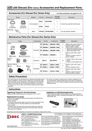 Accessories (For Diecast Zinc Series Only) For other accessories, see pages 67 to 76.
Shape Material Part No. Ordering No.
Package
Quantity
Description
Metal Bezel
Flush
(Octagonal)
Extended
(Octagonal)
Chrome-plated
OG-81 OG-81PN02 2
•	Cannot be used with half-shrouds.
OG-82 OG-82 1
Spare Key
Metal TW-SK-0 TW-SK-0PN02 2 •	For key selector switches
Maintenance Parts (For Diecast Zinc Series Only)
Shape Specification Part No. Ordering No.
Package
Quantity
Description
Button
Flush
Extended
Polyacetal
 ABN1BN-➀ ABN1BN-➀PN05 5 Specify a color code in place of ➀.	
B (black), G (green), R (red), S
(blue), W (white), Y (yellow)
•	 Above colors are used for ø30
diecast zinc switches  pilot lights
(light colored operator units).
 ABN2BN-➀ ABN2BN-➀PN05 5
 ABN3BN-➀ ABN3BN-➀PN02 2
 ABN4BN-➀ ABN4BN-➀ 1
Specify a color code in place
of ➀.
B (black), G (green), R (red), S
(blue), Y (yellow)
Dummy 	
Block
Polyamide BST-D BST-DPN10 10
•	Used for 1NO or 1NC contact
blocks.
•	Snaps on to the operator unit.
Selector Operator
Knob Lever Color
Insert
Polyacetal
 ASNHT-➀ ASNHT-➀PN02
2
Specify a color code in place
of ➀.	
B (blue), G (green), R (red) ASNHL-➀ ASNHL-➀PN02
 TW-HC1➀ TW-HC1➀PN05 5
Specify a color code in place
of ➀.	
B (black), G (green), R (red), S
(blue), W (white), Y (yellow)
Jumbo Mushroom
Mushroom
Instructions
Tightening Torque for Terminal Screws
Tighten the M3.5 terminal screws to a torque of 1.0 to 1.3 N·m.
Replacement of Lamps
Lamps can be replaced by using the lamp holder tool (OR-55) from
the front of the panel.
•	How to remove
To remove, slip the lamp holder tool onto the lamp head lightly. Then
push slightly, and turn the lamp holder tool counterclockwise.
•	How to install
To install, insert the lamp head into the lamp holder tool. Place the
pins on the lamp base to the grooves in the lamp socket. Inset the
lamp and turn it clockwise.
Installation of LED Illuminated Units
•	When using full voltage LED illuminated units, provide protection
against electrical noise, if necessary. See page 78 for notes on LED
illuminated units.
OR-55
•	Turn off the power to the ø30 diecast zinc switches  pilot lights before
starting installation, removal, wiring, maintenance, and starting instal-
lation, removing, wiring, maintenance, and inspection of the products.
Failure to turn power off may cause electrical shocks or fire hazard.
•	To avoid a burn on your hand, use the lamp holder tool when replac-
ing lamps.
•	For wiring, use wires of a proper size to meet the voltage and cur-
rent requirements. Tighten the M3.5 terminal screws to a tightening
torque of 1.0 to 1.3 N·m. Failure to tighten terminal screws may cause
overheat and fire.
Safety Precautions
ø30 ø30 Diecast Zinc Series Accessories and Replacement Parts
Specifications	and	other	descriptions	in	this	brochure	are	subject	to	change	without	notice.
Cat.	No.	EP1429­3	JANUARY	2016	PDF
IDEC	ELECTRONICS	LIMITED
Tel:	+44­1256­321000			E­mail:	sales@uk.idec.com
IDEC	ELEKTROTECHNIK	GmbH
Tel:	+49­40­25	30	54	­	0			E­mail:	service@idec.de
IDEC	(SHANGHAI)	CORPORATION
Tel:	+86­21­6135­1515			E­mail:	idec@cn.idec.com
IDEC	(BEIJING)	CORPORATION
Tel:	+86­10­6581­6131
IDEC	(SHENZHEN)	CORPORATION
Tel:	+86­755­8356­2977
IDEC	IZUMI	(H.K.)	CO.,	LTD.
Tel:	+852­2803­8989			E­mail:	info@hk.idec.com
IDEC	TAIWAN	CORPORATION
Tel:	+886­2­2698­3929			E­mail:	service@tw.idec.com
IDEC	IZUMI	ASIA	PTE.	LTD.
Tel:	+65­6746­1155			E­mail:	info@sg.idec.com
IDEC	ASIA	(THAILAND)	CO.,LTD.
Tel:	+662­392­9765,	E­mail:	sales@th.idec.comwww.idec.com
IDEC	CORPORATION	(USA)
Tel:	+1­408­747­0550	/	(800)	262­IDEC	(4332)	
E­mail:	opencontact@idec.com
IDEC	CANADA	LIMITED
Tel:	+1­905­890­8561,	Toll	Free:	(888)	317­IDEC	(4332)
E­mail:	sales@ca.idec.com
IDEC	AUSTRALIA	PTY.	LTD.
Tel:	+61­3­8523­5900,	Toll	Free:	1800­68­4332
E­mail:	sales@au.idec.com
6-64, Nishi-Miyahara 2-Chome, Yodogawa-ku, Osaka 532-0004, Japan
Tel:	+81­6­6398­2527,	Fax:	+81­6­6398­2547,	E-mail: marketing@idec.co.jp
 