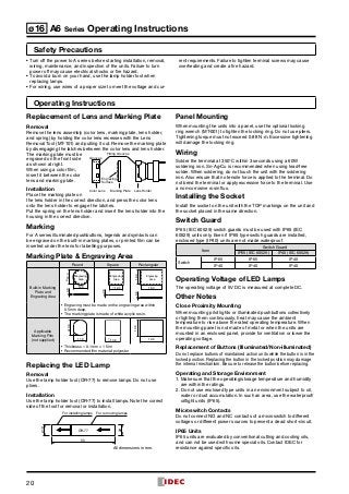 20
ø16 A6 Series Operating Instructions
Safety Precautions
Operating Instructions
Replacement of Lens and Marking Plate
Removal
Remove the lens assembly (color lens, marking plate, lens holder,
and spring) by holding the color lens recesses with the Lens
Removal Tool (MT-101) and pulling it out. Remove the marking plate
by disengaging the latches between the color lens and lens holder.
The marking plate must be
engraved on the front side
as shown at right.
When using a color film,
insert it between the color
lens and marking plate.
Installation
Place the marking plate on
the lens holder in the correct direction, and press the color lens
onto the lens holder to engage the latches.
Put the spring on the lens holder and insert the lens holder into the
housing in the correct direction.
Marking
For A series illuminated pushbuttons, legends and symbols can
be engraved on the built-in marking plates, or printed film can be
inserted under the lens for labelling purposes.
Marking Plate  Engraving Area
Round Square Rectangular
Built-in Marking
Plate and
Engraving Area
ø12.0
12.0
Engraving
Area
0.8
c12.0
0.8
Engraving
Area
18.0
12.00.8
Engraving
Area
•	 Engraving must be made on the engraving area within
0.5mm deep.
•	 The marking plate is made of white acrylic resin.
Applicable
Marking Film
(not supplied)
13.6ø
11.8 c13.6 19.6
13.6
•	 Thickness = 0.1 mm × 1 film
•	 Recommended film material: polyester
Replacing the LED Lamp
Removal
Use the lamp holder tool (OR-77) to remove lamps. Do not use
pliers.
Installation
Use the lamp holder tool (OR-77) to install lamps. Note the correct
side of the tool for removal or installation.
ø10
ø9
55
OR-77
For removing lampsFor installing lamps
All dimensions in mm.
Panel Mounting
When mounting the units into a panel, use the optional locking
ring wrench (MT-001) to tighten the locking ring. Do not use pliers.
Tightening torque must not exceed 0.88 N·m. Excessive tightening
will damage the locking ring.
Wiring
Solder the terminal at 350°C within 3 seconds using a 60W
soldering iron. Sn-Ag-Cu is recommended when using lead-free
solder. When soldering, do not touch the unit with the soldering
iron. Also ensure that no tensile force is applied to the terminal. Do
not bend the terminal or apply excessive force to the terminal. Use
a non-corrosive rosin flux.
Installing the Socket
Install the socket on the unit with the TOP markings on the unit and
the socket placed in the same direction.
Switch Guard
IP65 (IEC 60529) switch guards must be used with IP65 (IEC
60529) units only. Even if IP65 type switch guards are installed,
enclosed type (IP40) units are not made waterproof.
Item
Switch Guard
IP65 (IEC 60529) IP40 (IEC 60529)
Switch
IP65 IP65 IP40
IP40 IP40 IP40
Operating Voltage of LED Lamps
The operating voltage of 5V DC is measured at complete DC.
Other Notes
Close Proximity Mounting
When mounting pilot lights or illuminated pushbuttons collectively
or lighting them continuously, heat may cause the ambient
temperature to rise above the rated operating temperature. When
the mounting panel is not made of metal or when the units are
mounted in an enclosed panel, provide for ventilation or lower the
operating voltage.
Replacement of Buttons (Illuminated/Non-illuminated)
Do not replace buttons of maintained action units while the button is in the
locked position. Replacing the button in the locked position may damage
the internal mechanism. Be sure to release the button before replacing.
Operating and Storage Environment
1.	 Make sure that the operating/storage temperature and humidity
are within the ratings.
2.	Do not use enclosed type units in an environment subject to oil,
water or dust accumulation. In such an area, use the waterproof/
oiltight units (IP65).
Microswitch Contacts
Do not connect NO and NC contacts of a microswitch to different
voltages or different power sources to prevent a dead short-circuit.
IP65 Units
IP65 units are evaluated by conventional cutting and cooling oils,
and can not be used with some special oils. Contact IDEC for
resistance against specific oils.
Fitting Grooves
Grooves
Engraving
Surface
Color Lens Marking Plate Lens Holder
•	Turn off the power to A series before starting installation, removal,
wiring, maintenance, and inspection of the units. Failure to turn
power off may cause electrical shocks or fire hazard.
•	To avoid a burn on your hand, use the lamp holder tool when
replacing lamps.
•	For wiring, use wires of a proper size to meet the voltage and cur-
rent requirements. Failure to tighten terminal screws may cause
overheating and create a fire hazard.
 