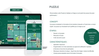 PUZZLE
Personnalisez votre Puzzle et réalisez un tirage au sort parmi les joueurs les plus
performants !
Les joueurs remplissent un formulaire et sont amenés à résoudre un Puzzle dans un temps
imparti. Les joueurs qui réussissent sont qualifiés pour le tirage au sort.
CONCEPT
- Remplir un formulaire
- Résoudre le Puzzle
- Inviter ses amis à jouer
ÉTAPES :
- Application responsive
- Programmation d’un timer (secondes) qui ajoute de la difficulté à l’opération
et favorise la récurrence de participation
- Mécanique interactive et ludique : drag & drop des images, niveaux de difficultés
- Champs personnalisables dans le formulaire d’inscription
CARACTÉRISTIQUES :
DÉMO LIVE 1
OBJECTIFS
Engagement
Notoriété
Durabilité
Gaming
 
