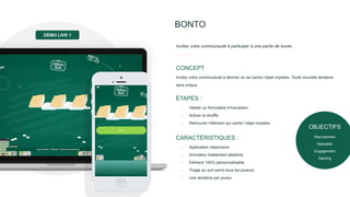 BONTO
Invitez votre communauté à participer à une partie de bonto.
Invitez votre communauté à deviner où se cache l’objet mystère. Toute nouvelle tentative
sera unique.
CONCEPT
- Valider un formulaire d’inscription
- Activer le shuffle
- Retrouvez l’élément qui cache l’objet mystère
ÉTAPES :
- Application responsive
- Animation totalement aléatoire
- Elément 100% personnalisable
- Tirage au sort parmi tous les joueurs
- Une tentative par joueur
CARACTÉRISTIQUES :
DÉMO LIVE 1
OBJECTIFS
Recrutement
Notoriété
Engagement
Gaming
 