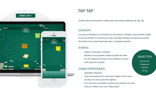 OBJECTIFS
Recrutement
Engagement
Notoriété
Gaming
TAP TAP
Invitez votre communauté à rivaliser dans des parties addictives de Tap Tap
Les joueurs remplissent un formulaire puis sont amenés à rattraper le plus possible d’objets
le plus vite possible. En fonction de la valeur des objets rattrapés, les joueurs accumulent
des points et sont ensuite répertoriés dans un classement général.
CONCEPT
- Valider un formulaire d’inscription
- Rattraper le plus possible d’objets en évitant les malus
- Voir son classement et rejouer pour améliorer son score
- Inviter ses amis à rivaliser
ÉTAPES :
- Application responsive
- Choix des visuels et de la valeur des 5 objets et des 3 bonus
(la valeur d’un bonus peut être négative)
- Pour les joueurs, possibilité de rejouer pour améliorer son score
- Export du meilleur score pour chaque joueur
CARACTÉRISTIQUES :
DÉMO LIVE 1
 