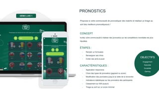 PRONOSTICS
Proposez à votre communauté de pronostiquer des matchs et réalisez un tirage au
sort des meilleurs pronostiqueurs !
Invitez votre communauté à réaliser des pronostics sur les compétitions mondiales les plus
réputées.
CONCEPT
- Remplir un formulaire
- Renseigner ses choix
- Inviter ses amis à jouer
ÉTAPES :
- Application responsive
- Choix des types de pronostics (gagnant ou score)
- Modification des pronostics jusqu’à la veille de la rencontre
- Indicateurs statistiques sur les pronostics des participants
- Classement sur 500 joueurs
- Tirage au sort sur un score minimal
CARACTÉRISTIQUES :
DÉMO LIVE 1
OBJECTIFS
Engagement
Notoriété
Durabilité
Gaming
 