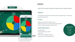 SIMON
Vos abonnés doivent reproduire la suite sonore des touches qui s’allument dans un court délai pour
être qualiﬁés au tirage au sort.
CONCEPT
Invitez votre communauté à reproduire une séquence sonore en quelques secondes !
―Remplissez puis validez le formulaire d’inscription
―Tentez de rejouer les suites de mélodies le plus rapidement possible
―Invitez le membres de votre réseau à tenter leur chance
ÉTAPES :
―Responsive design
―Choix du design des cases colorées
―Liste de sons
―Plusieurs niveaux de diﬃcultés à atteindre
―Tirage au sort sur l’ensemble des participants
CARACTÉRISTIQUES :
DEMO LIVE
OBJECTIFS
Engagement
Notoriété
Conversion
Gaming
DÉMO LIVE 1
 