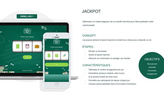 JACKPOT
Les joueurs activent le bandit manchot et tentent leur chance pour remporter un lot.
CONCEPT
Définissez un instant gagnant via un bandit manchot pour faire participer votre
communauté.
- Remplir un formulaire
- Activer le bandit manchot
- Découvrir sa combinaison et partager son résultat
ÉTAPES :
- Définissez le nombre de gagnants par jour
- Paramétrez plusieurs instants, selon le jour
et la tranche horaire de votre choix
- Permettre aux participants de rejouer chaque jour
- Champs personnalisables dans le formulaire d’inscription
CARACTÉRISTIQUES :
DÉMO LIVE 1
OBJECTIFS
Recrutement
Notoriété
Conversion
Engagement
 