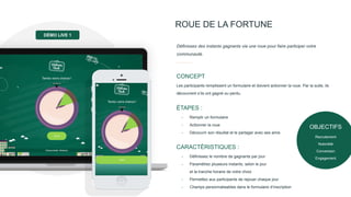 ROUE DE LA FORTUNE
Les participants remplissent un formulaire et doivent actionner la roue. Par la suite, ils
découvrent s’ils ont gagné ou perdu.
CONCEPT
Définissez des instants gagnants via une roue pour faire participer votre
communauté.
- Remplir un formulaire
- Actionner la roue
- Découvrir son résultat et le partager avec ses amis
ÉTAPES :
- Définissez le nombre de gagnants par jour
- Paramétrez plusieurs instants, selon le jour
et la tranche horaire de votre choix
- Permettez aux participants de rejouer chaque jour
- Champs personnalisables dans le formulaire d’inscription
CARACTÉRISTIQUES :
DÉMO LIVE 1
OBJECTIFS
Recrutement
Notoriété
Conversion
Engagement
 