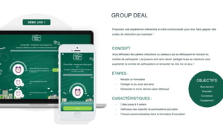 GROUP DEAL
Vous définissez des paliers (réductions ou cadeaux) qui se débloquent en fonction du
nombre de participants. Les joueurs vont donc devoir partager le jeu au maximum pour
augmenter le nombre de participations et remporter les lots mis en jeux !
CONCEPT
Proposez une expérience interactive à votre communauté pour leur faire gagner des
codes de réduction par exemple !
- Remplir un formulaire
- Partager le jeu avec ses amis
- Remporter le lot du dernier palier débloqué
ÉTAPES :
- Créez jusqu’à 5 paliers
- Définissez des objectifs de participations par palier
- Champs personnalisables dans le formulaire d’inscription
CARACTÉRISTIQUES :
DÉMO LIVE 1
OBJECTIFS
Recrutement
Notoriété
Conversion
Engagement
 