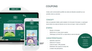 OBJECTIFS
Fidélisation
Conversion
Engagement
Commercial
COUPONS
Dans une application dédiée, après validation d’un formulaire d’inscription, un participant
pourra obtenir les codes de réduction de son choix via Copier / Coller ou format PDF.
CONCEPT
Invitez votre communauté à profiter de codes de réduction exclusifs sur vos
produits, biens ou services.
- Remplir un formulaire
- Sélectionner un coupon dans la galerie
- Télécharger au format PDF ou copier/coller le code de réduction
ÉTAPES :
- Application responsive
- Galerie de 10 coupons
- Code de coupon / offre proposée
- Modification des coupons en temps réel.
- Limitation des participations
CARACTÉRISTIQUES :
DÉMO LIVE 1
 