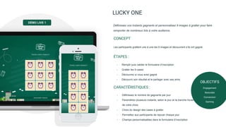 LUCKY ONE
Les participants grattent une à une les 9 images et découvrent s’ils ont gagné.
CONCEPT
Définissez vos instants gagnants et personnalisez 9 images à gratter pour faire
remporter de nombreux lots à votre audience.
- Remplir puis valider le formulaire d’inscription
- Gratter les 9 cases
- Découvrez si vous avez gagné
- Découvrir son résultat et le partager avec ses amis
ÉTAPES :
- Définissez le nombre de gagnants par jour
- Paramétrez plusieurs instants, selon le jour et la tranche horaire
de votre choix
- Choix du design des cases à gratter
- Permettez aux participants de rejouer chaque jour
- Champs personnalisables dans le formulaire d’inscription
CARACTÉRISTIQUES :
OBJECTIFS
Engagement
Notoriété
Conversion
Gaming
DÉMO LIVE 1
 