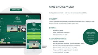 FANS CHOICE VIDEO
Invitez votre communauté à voter pour vos contenus vidéos préférés.
Chaque organisateur a la possibilité d’ajouter ses propres vidéos dans la galerie puis invite
les joueurs à voter pour les contenus vidéos de leurs choix.
CONCEPT
- Accéder à la galerie
- Valider un formulaire d’inscription
- Votez/Commentez une vidéo
ÉTAPES :
- Application responsive
- Ajout de vidéo illimité (Facebook, Youtube, Dailymotion, vimeo)
- Sécurité sur les votes et modération des commentaires
- Détermination du nombre de vote sur les photos
- Tirage au sort du/des gagnant(s) parmi les votants
- Limitation des votes / campagne
CARACTÉRISTIQUES :
DÉMO LIVE 1
OBJECTIFS
Recrutement
Connaissances
Engagement
Gaming
 