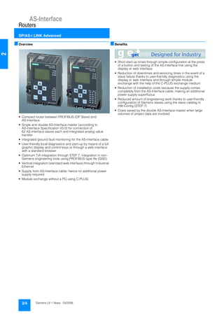 AS-Interface
Routers
DP/AS-i LINK Advanced
2/4 Siemens LV 1 News · 04/2006
2
■Overview
• Compact router between PROFIBUS (DP Slave) and
AS-Interface
• Single and double AS-Interface master (according to
AS-Interface Specification V3.0) for connection of
62 AS-Interface slaves each and integrated analog value
transfer
• Integrated ground fault monitoring for the AS-Interface cable
• User-friendly local diagnostics and start-up by means of a full
graphic display and control keys or through a web interface
with a standard browser
• Optimum TIA integration through STEP 7, integration in non-
Siemens engineering tools using PROFIBUS type file (GSD)
• Vertical integration (standard web interface) through Industrial
Ethernet
• Supply from AS-Interface cable; hence no additional power
supply required
• Module exchange without a PG using C-PLUG
■Benefits
• Short start-up times through simple configuration at the press
of a button and testing of the AS-Interface line using the
display or web interface
• Reduction of downtimes and servicing times in the event of a
slave failure thanks to user-friendly diagnostics using the
display or web interface and through simple module
exchange with the help of the C-PLUG exchange medium
• Reduction of installation costs because the supply comes
completely from the AS-Interface cable, making an additional
power supply superfluous
• Reduced amount of engineering work thanks to user-friendly
configuration of Siemens slaves using the slave catalog in
HW-Config (STEP 7)
• Costs saved by the double AS-Interface master when large
volumes of project data are involved
 