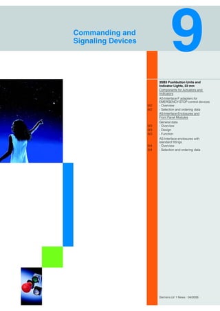 Siemens LV 1 News · 04/2006
Commanding and
Signaling Devices
3SB3 Pushbutton Units and
Indicator Lights, 22 mm
Components for Actuators and
Indicators
AS-Interface F adapters for
EMERGENCY-STOP control devices
9/2 - Overview
9/2 - Selection and ordering data
AS-Interface Enclosures and
Front Panel Modules
General data
9/3 - Overview
9/3 - Design
9/3 - Function
AS-Interface enclosures with
standard fittings
9/4 - Overview
9/4 - Selection and ordering data
 