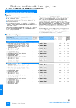 3SB3 Pushbutton Units and Indicator Lights, 22 mm
AS-Interface Enclosures and Front Panel Modules
AS-Interface enclosures with standard fittings
9/4 Siemens LV 1 News · 04/2006
9
■Overview
Enclosures with standard fittings are available with:
7 1 to 3 command points
7 Operational voltage through AS-Interface (approx. 30 V),
7 Vertical mounting type.
7 Molded-plastic enclosures with actuators and indicators
made of plastic, metal enclosures with actuators and indica-
tors made of metal.
The actuator/indicator is fixed with an enclosure nut. If required
it can be disassembled with a 27 mm socket wrench or with a
3SX17 07 ring nut wrench.
The enclosures without EMERGENCY-STOP each have one user
module with 4I/3O; the enclosures with EMERGENCY-STOP
have a safe AS-Interface slave integrated in the enclosure.
The EMERGENCY-STOP enclosures have two NC contact
blocks which are fitted inside the enclosure and wired to the safe
slave. The contact blocks and lampholders (with spring-loaded
terminals) of the control devices and the AS-Interface slaves are
mounted in the bottom of the enclosure and connected by
cables.
The molded-plastic versions of the enclosures have a connec-
tion for the AS-Interface flat cable (the cable is routed past the
enclosure on the outside); in the case of the metal versions the
AS-Interface cable is routed into the enclosure.
■Selection and ordering data
Equipping options
(A, B, C = identification letters of the command points)
Number of
command
points
DT Order No. Price
per PU
PU
(UNIT,
SET, M)
PS* PG Weight
per PU
approx.
kg
AS-Interface enclosures, molded plastic
A = EMERGENCY-STOP mushroom pushbutton through
AS-Interface adapter, top part of enclosure in yellow
1 A 3SF5 811-0AA08 1 1 unit 121 0.415
A = EMERGENCY-STOP mushroom pushbutton through
AS-Interface adapter, top part of enclosure in yellow,
with protective collar
1 A 3SF5 811-0AB08 1 1 unit 121 0.415
B = Pushbutton green, label "I",
A = Pushbutton red, label "O"
2 A 3SF5 812-0DA00 1 1 unit 121 0.352
B = Pushbutton white, label "I",
A = Pushbutton black, label "O"
2 A 3SF5 812-0DB00 1 1 unit 121 0.352
C = Indicator light clear, label without inscription,
B = Pushbutton green, label "I",
A = Pushbutton red, label "O"
3 A 3SF5 813-0DA00 1 1 unit 121 0.415
C = Indicator light clear, label without inscription,
B = Pushbutton white, label "I",
A = Pushbutton black, label "O"
3 A 3SF5 813-0DC00 1 1 unit 121 0.415
C = Pushbutton black, label "II",
B = Pushbutton black, label "I",
A = Pushbutton red, label "O"
3 A 3SF5 813-0DB00 1 1 unit 121 0.415
AS-Interface enclosures, metal
A = EMERGENCY-STOP mushroom pushbutton through
AS-Interface adapter, top part of enclosure in yellow
1 A 3SF5 811-2AA08 1 1 unit 121 0.415
A = EMERGENCY-STOP mushroom pushbutton through
AS-Interface adapter, top part of enclosure in yellow,
with protective collar
1 A 3SF5 811-2AB08 1 1 unit 121 0.415
B = Pushbutton green, label "I",
A = Pushbutton red, label "O"
2 A 3SF5 812-2DA00 1 1 unit 121 0.415
B = Pushbutton white, label "I",
A = Pushbutton black, label "O"
2 A 3SF5 812-2DB00 1 1 unit 121 0.415
C = Indicator light clear, label without inscription,
B = Pushbutton green, label "I",
A = Pushbutton red, label "O"
3 A 3SF5 813-2DA00 1 1 unit 121 0.415
C = Indicator light clear, label without inscription,
B = Pushbutton white, label "I",
A = Pushbutton black, label "O"
3 A 3SF5 813-2DC00 1 1 unit 121 0.415
C = Pushbutton black, label "II",
B = Pushbutton black, label "I",
A = Pushbutton red, label "O"
3 A 3SF5 813-2DB00 1 1 unit 121 0.415
7
* You can order this quantity or a multiple thereof.
 