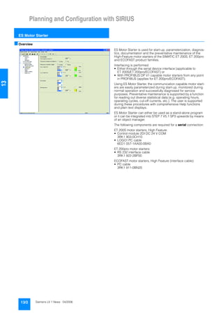 Planning and Configuration with SIRIUS
ES Motor Starter
13/2 Siemens LV 1 News · 04/2006
13
■Overview
ES Motor Starter is used for start-up, parameterization, diagnos-
tics, documentation and the preventative maintenance of the
High-Feature motor starters of the SIMATIC ET 200S, ET 200pro
and ECOFAST product families.
Interfacing is performed
• Either through the serial device interface (applicable to
ET 200S/ET 200pro/ECOFAST) or
• With PROFIBUS DP V1 capable motor starters from any point
in PROFIBUS (applies for ET 200pro/ECOFAST).
Using ES Motor Starter, the communication capable motor start-
ers are easily parameterized during start-up, monitored during
normal operation and successfully diagnosed for service
purposes. Preventative maintenance is supported by a function
for reading out diverse statistical data (e.g. operating hours,
operating cycles, cut-off currents, etc.). The user is supported
during these procedures with comprehensive Help functions
and plain text displays.
ES Motor Starter can either be used as a stand-alone program
or it can be integrated into STEP 7 V5.1 SP3 upwards by means
of an object manager.
The following components are required for a serial connection:
ET 200S motor starters, High Feature:
• Control module 2DI DC 24 V COM
3RK1 903-0CH10
• LOGO! PC cable
6ED1 057-1AA00-0BA0
ET 200pro motor starters:
• RS 232 interface cable
3RK1 922-2BP00
ECOFAST motor starters, High Feature (interface cable):
• PC cable
3RK1 911-0BN20
 
