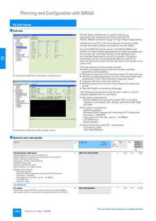 Planning and Configuration with SIRIUS
ES Soft Starter
13/4 Siemens LV 1 News · 04/2006
13
■Overview
ES Soft Starter 2006 Smart: Soft starter control function
ES Soft Starter 2006 Smart: Motor starter control
ES Soft Starter 2006 Smart is used for starting up,
parameterizing, diagnosing and documenting the
SIRIUS 3RW44 soft starter range for High-Feature applications.
Interfacing is by PC or PG and a special connecting cable
through the serial interface provided on the soft starter.
Using ES 2006 Soft Starter Smart, the SIRIUS 3RW44 soft
starters for High-Feature applications are easily parameterized
during start-up, monitored during normal operation and
successfully diagnosed for service purposes. The device
parameters can be conveniently set offline on the PC for
user-friendly local transfer into the soft starter during start-up at
a later time.
The main features of the program include:
• Clearly arranged setting of device functions and their
parameters (online/offline)
• Storage and print-out of the set parameters for data back-up
• Clearly arranged diagnostics function of the soft starter and
presentation of the most important measured values
• Logbook with error and event memory
• Oscilloscope function for recording measured values and
events
• German/English as operating language
The following requirements must be met in order to use the
software together with the soft starter:
• Soft starter requirements:
- SIRIUS 3RW44 soft starters firmware *E04* and higher
Applied to soft starters with delivery date December 2005
and later
• PC system requirements:
- Operating system:
Windows 2000 Professional or Windows XP Professional
- Processor: ≥ 800 MHz
- Free space on hard disk: approx. 150 MByte
- CD-ROM drive
- Serial interface
• Serial connecting cable (PC – soft starter):
- Connecting cable:
3UF7 940-0AA00-0.
■Selection and ordering data
Version DT Order No. Price
per PU
PU
(UNIT,
SET, M)
PS* PG Weight
per PU
approx.
kg
ES Soft Starter 2006 Smart
Parameterization and service software for
SIRIUS 3RW44 soft starters for parameterizing through the
system interface on the device.
Executes on PC/PG under Windows
2000/XP Professional.
Delivered without PC cable.
Type of supply: CD, single license
• System requirements:
- Operating system:
Windows 2000 Professional or Windows XP Professional
- Processor: ≥ 800 MHz
- Free space on hard disk: approx. 150 MByte
- CD-ROM drive
- Serial PC cable
} 3ZS1 313-1CC10-0YA0 1 1 unit 131 0.230
Accessories
PC cables
Connecting cable for PC/PG communication with SIRIUS 3RW44
soft starters and for connecting to the serial interface of the PC/PG
B 3UF7 940-0AA00-0 1 1 unit 131 0.150
* You can order this quantity or a multiple thereof.
 