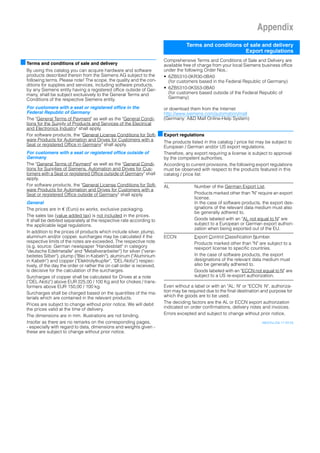 Appendix
Terms and conditions of sale and delivery
Export regulations
■Terms and conditions of sale and delivery
By using this catalog you can acquire hardware and software
products described therein from the Siemens AG subject to the
following terms. Please note! The scope, the quality and the con-
ditions for supplies and services, including software products,
by any Siemens entity having a registered office outside of Ger-
many, shall be subject exclusively to the General Terms and
Conditions of the respective Siemens entity.
For customers with a seat or registered office in the
Federal Republic of Germany
The "General Terms of Payment" as well as the "General Condi-
tions for the Supply of Products and Services of the Electrical
and Electronics Industry" shall apply.
For software products, the "General License Conditions for Soft-
ware Products for Automation and Drives for Customers with a
Seat or registered Office in Germany" shall apply.
For customers with a seat or registered office outside of
Germany
The "General Terms of Payment" as well as the "General Condi-
tions for Supplies of Siemens, Automation and Drives for Cus-
tomers with a Seat or registered Office outside of Germany" shall
apply.
For software products, the "General License Conditions for Soft-
ware Products for Automation and Drives for Customers with a
Seat or registered Office outside of Germany" shall apply.
General
The prices are in € (Euro) ex works, exclusive packaging.
The sales tax (value added tax) is not included in the prices.
It shall be debited separately at the respective rate according to
the applicable legal regulations.
In addition to the prices of products which include silver, plump,
aluminum and/or copper, surcharges may be calculated if the
respective limits of the notes are exceeded. The respective note
(e.g. source: German newspaper "Handesblatt" in category
"deutsche Edelmetalle" and "Metallverarbeiter") for silver ("verar-
beitetes Silber"), plump ("Blei in Kabeln"), aluminum ("Aluminium
in Kabeln") and copper ("Elektrolytkupfer", "DEL-Notiz") respec-
tively, of the day the order or rather the on call order is received,
is decisive for the calculation of the surcharges.
Surcharges of copper shall be calculated for Drives at a note
("DEL-Notiz") above EUR 225,00 / 100 Kg and for chokes / trans-
formers above EUR 150,00 / 100 kg.
Surcharges shall be charged based on the quantities of the ma-
terials which are contained in the relevant products.
Prices are subject to change without prior notice. We will debit
the prices valid at the time of delivery.
The dimensions are in mm. Illustrations are not binding.
Insofar as there are no remarks on the corresponding pages,
- especially with regard to data, dimensions and weights given -
these are subject to change without prior notice.
Comprehensive Terms and Conditions of Sale and Delivery are
available free of charge from your local Siemens business office
under the following Order Nos.:
• 6ZB5310-0KR30-0BA0
(for customers based in the Federal Republic of Germany)
• 6ZB5310-0KS53-0BA0
(for customers based outside of the Federal Republic of
Germany)
or download them from the Internet
http://www.siemens.com/automation/mall
(Germany: A&D Mall Online-Help System)
■Export regulations
The products listed in this catalog / price list may be subject to
European / German and/or US export regulations.
Therefore, any export requiring a license is subject to approval
by the competent authorities.
According to current provisions, the following export regulations
must be observed with respect to the products featured in this
catalog / price list:
Even without a label or with an "AL: N" or "ECCN: N", authoriza-
tion may be required due to the final destination and purpose for
which the goods are to be used.
The deciding factors are the AL or ECCN export authorization
indicated on order confirmations, delivery notes and invoices.
Errors excepted and subject to change without prior notice.
A&D/VuL/De 17.03.05
AL Number of the German Export List.
Products marked other than "N" require an export
license.
In the case of software products, the export des-
ignations of the relevant data medium must also
be generally adhered to.
Goods labeled with an "AL not equal to N" are
subject to a European or German export authori-
zation when being exported out of the EU.
ECCN Export Control Classification Number.
Products marked other than "N" are subject to a
reexport license to specific countries.
In the case of software products, the export
designations of the relevant data medium must
also be generally adhered to.
Goods labeled with an "ECCN not equal to N" are
subject to a US re-export authorization.
 
