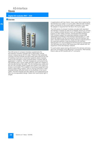 AS-Interface
Slaves
Digital I/O modules IP67 – K20
2/8 Siemens LV 1 News · 04/2006
2
■Overview
The K20 series of compact modules supplements the
AS-Interface compact modules with a particularly narrow
version measuring just 20 mm wide. Thanks to their extremely
compact size the modules are particularly well suited for the use
of handling machines in production systems where modules
need to be arranged in most confined space. Another field of
application is robotics. The K20 modules are connected to the
AS-Interface with a round cable with M12 cable box instead of
with the AS-Interface flat cable. The AS-Interface bus cable and
the 24 V DC auxiliary power supply are routed in this case in a
shared round cable. This enables a mounting arrangement that
saves a great deal of space. Use on moving machinery is also
possible without difficulty thanks to the flexibility of the round
cable. The K20 modules are also ideal for such applications as
their non-encapsulated design makes them particularly light in
weight.
In applications with tow chains, many users rely on placing the
AS-Interface bus cable in a round cable. With the K20 modules,
direct connection to the round cable is possible in this case.
No adapter is required from the flat to the round cable.
The K20 series of compact modules includes both standard
AS-Interface modules as well as an ASIsafe version for connec-
tion of safety-oriented sensors such as Emergency Stop push-
buttons or door safety monitors. All standard AS-Interface
K20 modules support the extended address module (A/B
addresses) accorfding to AS-Interface Specification 2.1, with
which 62 stations can be connected to one AS-Interface net-
work. The K20 module with four inputs and four outputs works in
the extended address mode according to AS-Interface
Specification 3.0, thus enabling for the first time four outputs with
one A/B slave and hence 248 inputs plus 248 outputs with full
expansion of the AS-Interface network.
For particularly space-saving dimensions the sensors and actu-
ators are connected using M8 plug-in connectors. Alternatively
there is also an M12 socket with a Y connector.
 